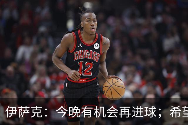 伊萨克：今晚有机会再进球；希望继续保持状态并提升表现